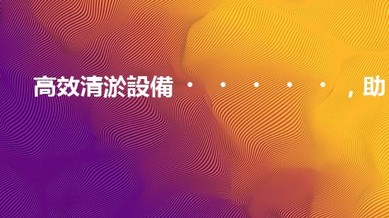 高效清淤設備，助力環(huán)保工程新篇章